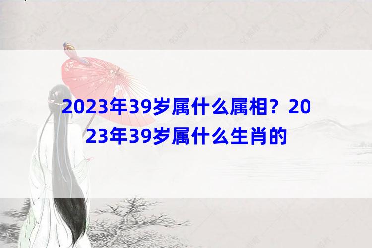 2023年39岁属什么属相？2023年39岁属什么生肖的