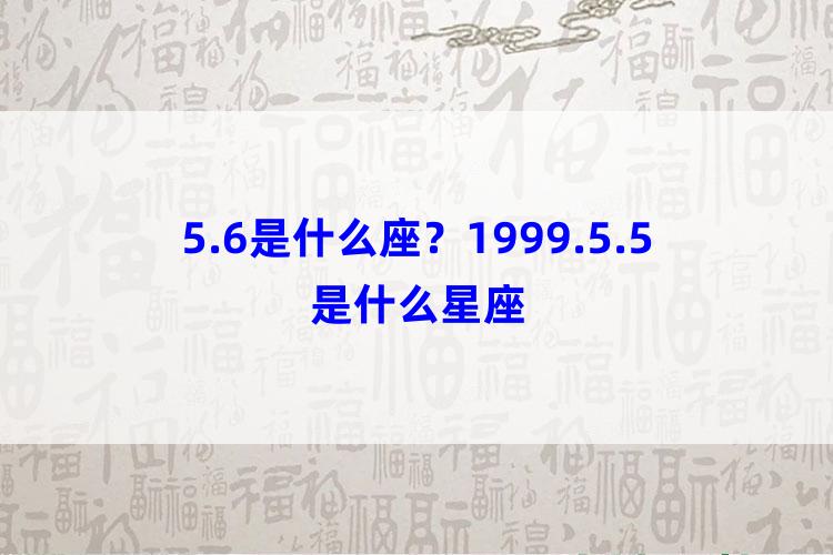 5.6是什么座？1999.5.5是什么星座