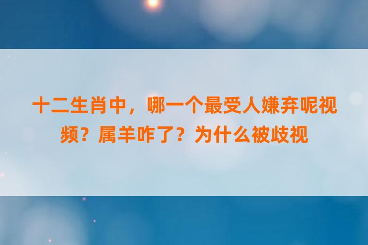 十二生肖中，哪一个最受人嫌弃呢视频？属羊咋了？为什么被歧视