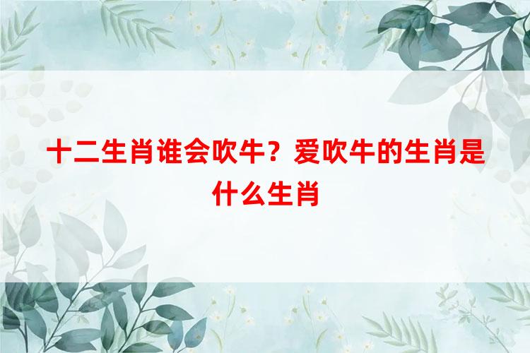 十二生肖谁会吹牛？爱吹牛的生肖是什么生肖