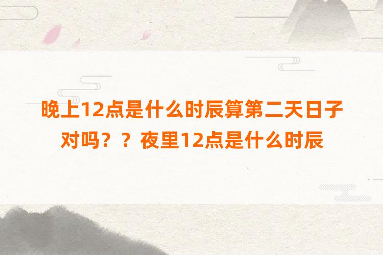 晚上12点是什么时辰算第二天日子对吗？？夜里12点是什么时辰