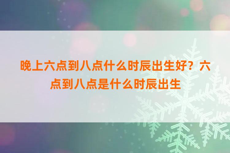 晚上六点到八点什么时辰出生好？六点到八点是什么时辰出生