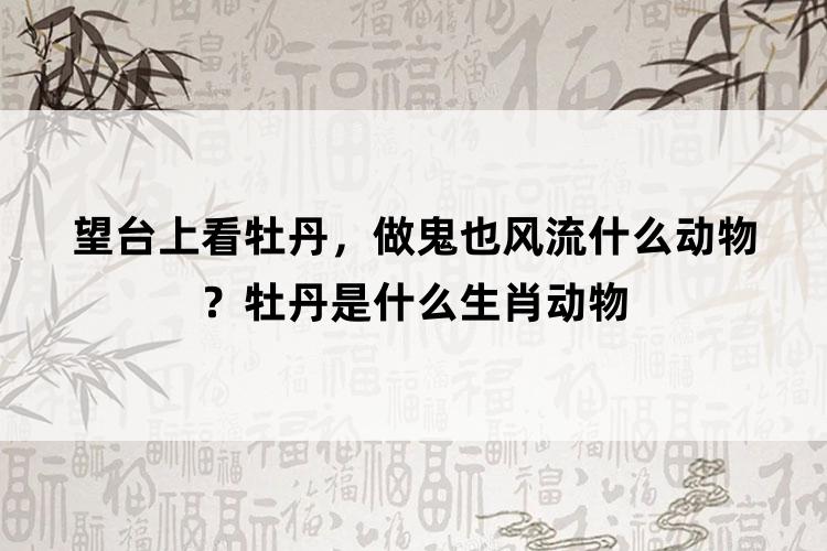 望台上看牡丹，做鬼也风流什么动物？牡丹是什么生肖动物