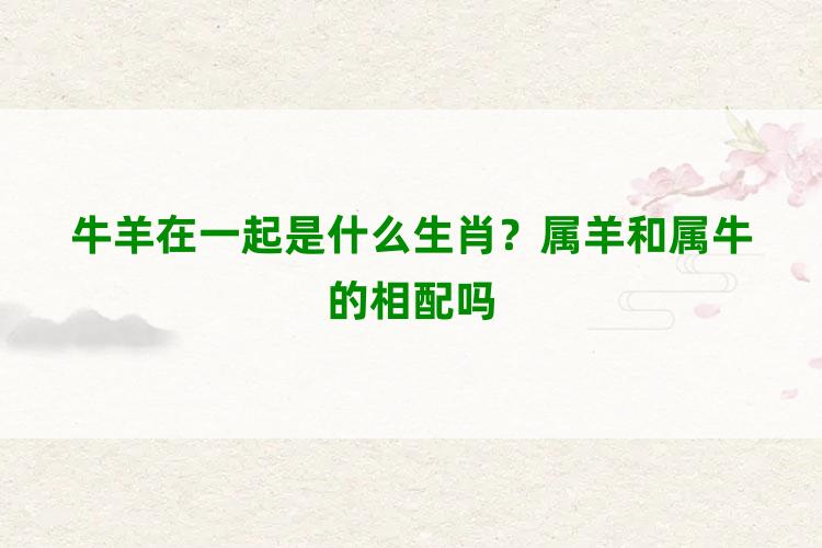 牛羊在一起是什么生肖？属羊和属牛的相配吗