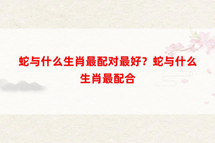 蛇与什么生肖最配对最好？蛇与什么生肖最配合